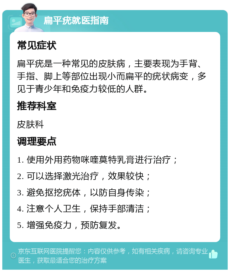 扁平疣就医指南 常见症状 扁平疣是一种常见的皮肤病，主要表现为手背、手指、脚上等部位出现小而扁平的疣状病变，多见于青少年和免疫力较低的人群。 推荐科室 皮肤科 调理要点 1. 使用外用药物咪喹莫特乳膏进行治疗； 2. 可以选择激光治疗，效果较快； 3. 避免抠挖疣体，以防自身传染； 4. 注意个人卫生，保持手部清洁； 5. 增强免疫力，预防复发。