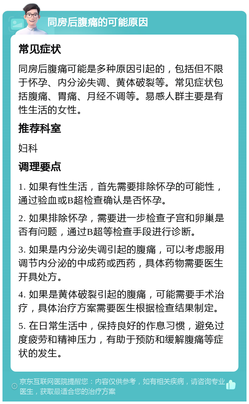 同房后腹痛的可能原因 常见症状 同房后腹痛可能是多种原因引起的，包括但不限于怀孕、内分泌失调、黄体破裂等。常见症状包括腹痛、胃痛、月经不调等。易感人群主要是有性生活的女性。 推荐科室 妇科 调理要点 1. 如果有性生活，首先需要排除怀孕的可能性，通过验血或B超检查确认是否怀孕。 2. 如果排除怀孕，需要进一步检查子宫和卵巢是否有问题，通过B超等检查手段进行诊断。 3. 如果是内分泌失调引起的腹痛，可以考虑服用调节内分泌的中成药或西药，具体药物需要医生开具处方。 4. 如果是黄体破裂引起的腹痛，可能需要手术治疗，具体治疗方案需要医生根据检查结果制定。 5. 在日常生活中，保持良好的作息习惯，避免过度疲劳和精神压力，有助于预防和缓解腹痛等症状的发生。