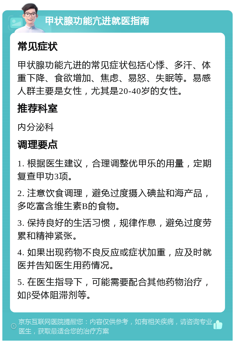 甲状腺功能亢进就医指南 常见症状 甲状腺功能亢进的常见症状包括心悸、多汗、体重下降、食欲增加、焦虑、易怒、失眠等。易感人群主要是女性，尤其是20-40岁的女性。 推荐科室 内分泌科 调理要点 1. 根据医生建议，合理调整优甲乐的用量，定期复查甲功3项。 2. 注意饮食调理，避免过度摄入碘盐和海产品，多吃富含维生素B的食物。 3. 保持良好的生活习惯，规律作息，避免过度劳累和精神紧张。 4. 如果出现药物不良反应或症状加重，应及时就医并告知医生用药情况。 5. 在医生指导下，可能需要配合其他药物治疗，如β受体阻滞剂等。