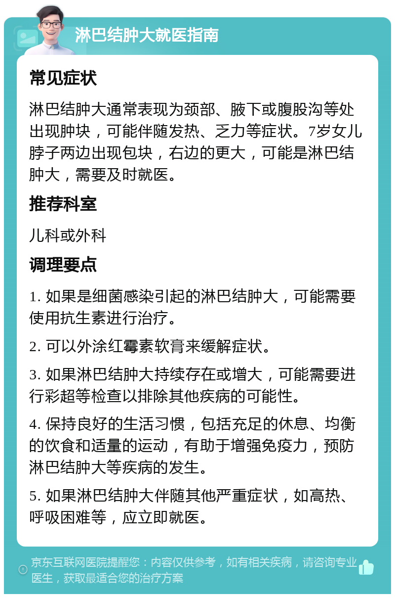 淋巴结肿大就医指南 常见症状 淋巴结肿大通常表现为颈部、腋下或腹股沟等处出现肿块，可能伴随发热、乏力等症状。7岁女儿脖子两边出现包块，右边的更大，可能是淋巴结肿大，需要及时就医。 推荐科室 儿科或外科 调理要点 1. 如果是细菌感染引起的淋巴结肿大，可能需要使用抗生素进行治疗。 2. 可以外涂红霉素软膏来缓解症状。 3. 如果淋巴结肿大持续存在或增大，可能需要进行彩超等检查以排除其他疾病的可能性。 4. 保持良好的生活习惯，包括充足的休息、均衡的饮食和适量的运动，有助于增强免疫力，预防淋巴结肿大等疾病的发生。 5. 如果淋巴结肿大伴随其他严重症状，如高热、呼吸困难等，应立即就医。