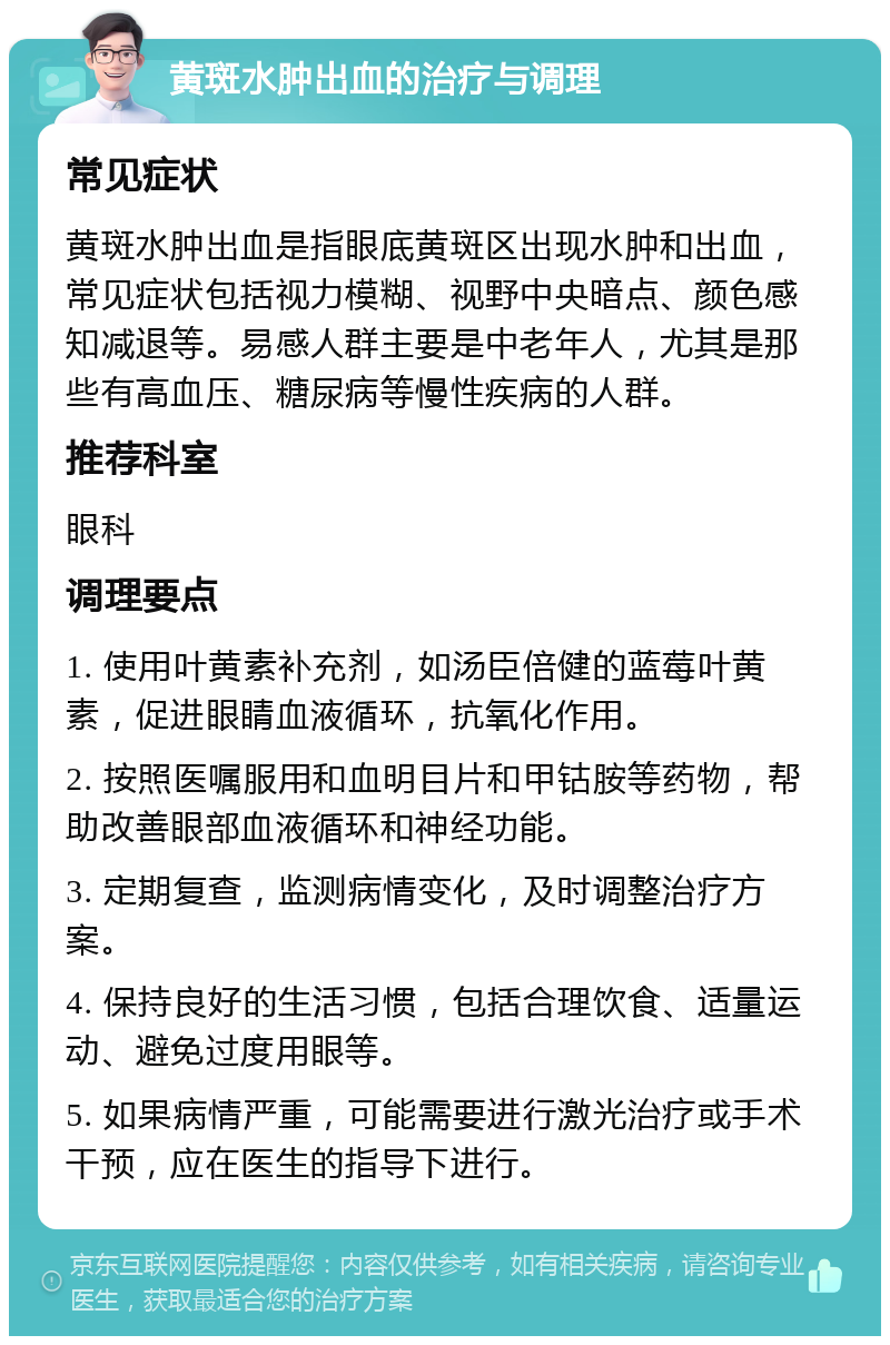 黄斑水肿出血的治疗与调理 常见症状 黄斑水肿出血是指眼底黄斑区出现水肿和出血，常见症状包括视力模糊、视野中央暗点、颜色感知减退等。易感人群主要是中老年人，尤其是那些有高血压、糖尿病等慢性疾病的人群。 推荐科室 眼科 调理要点 1. 使用叶黄素补充剂，如汤臣倍健的蓝莓叶黄素，促进眼睛血液循环，抗氧化作用。 2. 按照医嘱服用和血明目片和甲钴胺等药物，帮助改善眼部血液循环和神经功能。 3. 定期复查，监测病情变化，及时调整治疗方案。 4. 保持良好的生活习惯，包括合理饮食、适量运动、避免过度用眼等。 5. 如果病情严重，可能需要进行激光治疗或手术干预，应在医生的指导下进行。