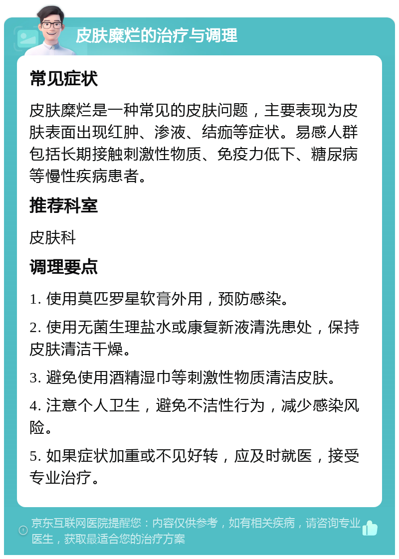 皮肤糜烂的治疗与调理 常见症状 皮肤糜烂是一种常见的皮肤问题，主要表现为皮肤表面出现红肿、渗液、结痂等症状。易感人群包括长期接触刺激性物质、免疫力低下、糖尿病等慢性疾病患者。 推荐科室 皮肤科 调理要点 1. 使用莫匹罗星软膏外用，预防感染。 2. 使用无菌生理盐水或康复新液清洗患处，保持皮肤清洁干燥。 3. 避免使用酒精湿巾等刺激性物质清洁皮肤。 4. 注意个人卫生，避免不洁性行为，减少感染风险。 5. 如果症状加重或不见好转，应及时就医，接受专业治疗。