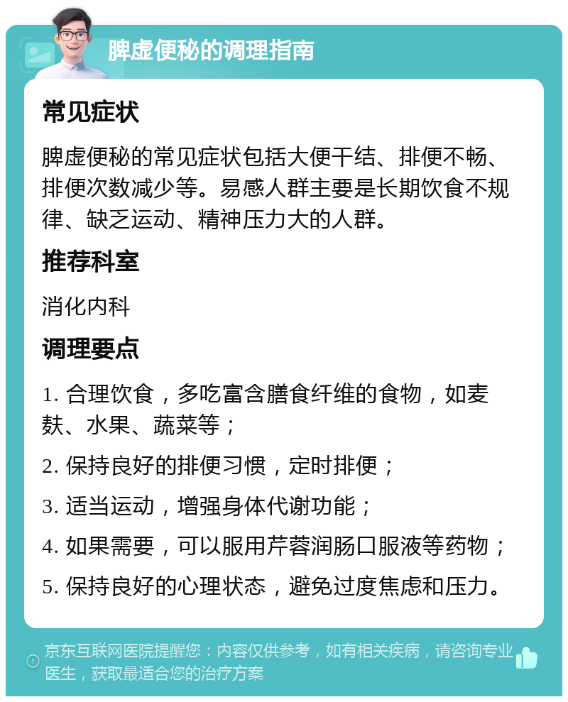 脾虚便秘的调理指南 常见症状 脾虚便秘的常见症状包括大便干结、排便不畅、排便次数减少等。易感人群主要是长期饮食不规律、缺乏运动、精神压力大的人群。 推荐科室 消化内科 调理要点 1. 合理饮食，多吃富含膳食纤维的食物，如麦麸、水果、蔬菜等； 2. 保持良好的排便习惯，定时排便； 3. 适当运动，增强身体代谢功能； 4. 如果需要，可以服用芹蓉润肠口服液等药物； 5. 保持良好的心理状态，避免过度焦虑和压力。