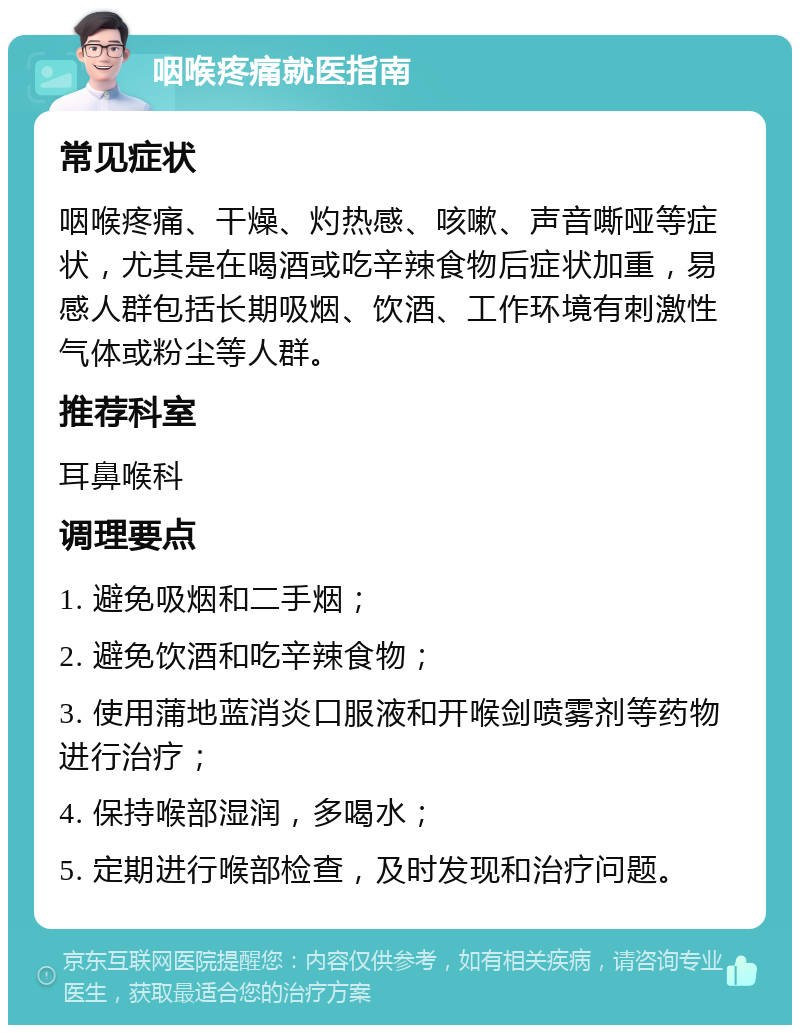 咽喉疼痛就医指南 常见症状 咽喉疼痛、干燥、灼热感、咳嗽、声音嘶哑等症状，尤其是在喝酒或吃辛辣食物后症状加重，易感人群包括长期吸烟、饮酒、工作环境有刺激性气体或粉尘等人群。 推荐科室 耳鼻喉科 调理要点 1. 避免吸烟和二手烟； 2. 避免饮酒和吃辛辣食物； 3. 使用蒲地蓝消炎口服液和开喉剑喷雾剂等药物进行治疗； 4. 保持喉部湿润，多喝水； 5. 定期进行喉部检查，及时发现和治疗问题。