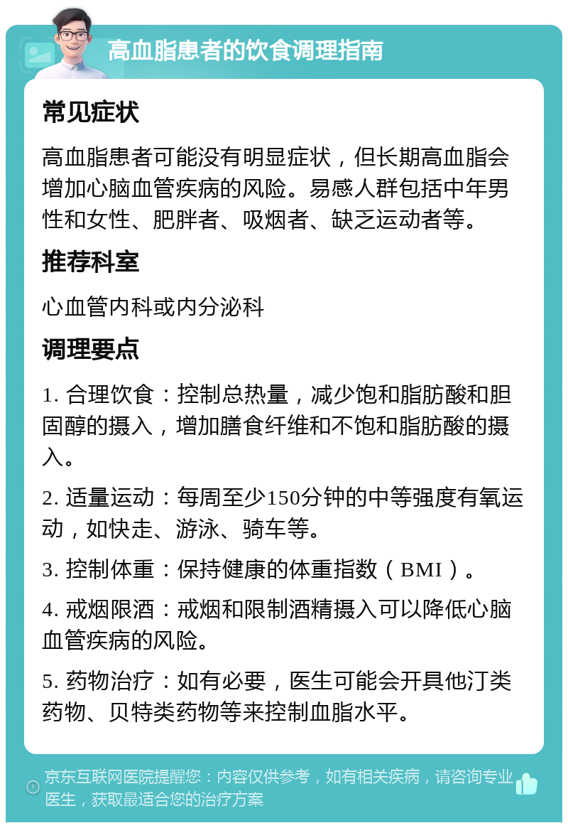 高血脂患者的饮食调理指南 常见症状 高血脂患者可能没有明显症状，但长期高血脂会增加心脑血管疾病的风险。易感人群包括中年男性和女性、肥胖者、吸烟者、缺乏运动者等。 推荐科室 心血管内科或内分泌科 调理要点 1. 合理饮食：控制总热量，减少饱和脂肪酸和胆固醇的摄入，增加膳食纤维和不饱和脂肪酸的摄入。 2. 适量运动：每周至少150分钟的中等强度有氧运动，如快走、游泳、骑车等。 3. 控制体重：保持健康的体重指数（BMI）。 4. 戒烟限酒：戒烟和限制酒精摄入可以降低心脑血管疾病的风险。 5. 药物治疗：如有必要，医生可能会开具他汀类药物、贝特类药物等来控制血脂水平。