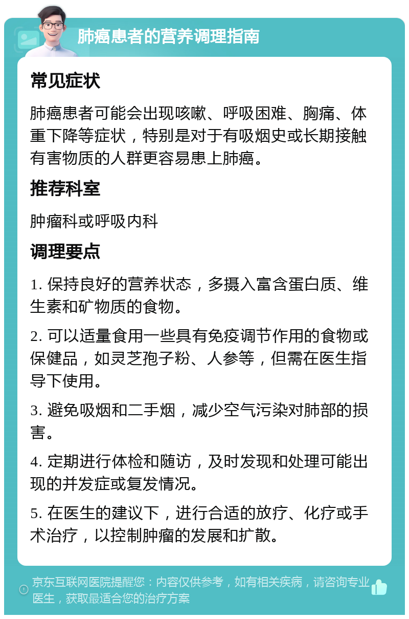 肺癌患者的营养调理指南 常见症状 肺癌患者可能会出现咳嗽、呼吸困难、胸痛、体重下降等症状，特别是对于有吸烟史或长期接触有害物质的人群更容易患上肺癌。 推荐科室 肿瘤科或呼吸内科 调理要点 1. 保持良好的营养状态，多摄入富含蛋白质、维生素和矿物质的食物。 2. 可以适量食用一些具有免疫调节作用的食物或保健品，如灵芝孢子粉、人参等，但需在医生指导下使用。 3. 避免吸烟和二手烟，减少空气污染对肺部的损害。 4. 定期进行体检和随访，及时发现和处理可能出现的并发症或复发情况。 5. 在医生的建议下，进行合适的放疗、化疗或手术治疗，以控制肿瘤的发展和扩散。