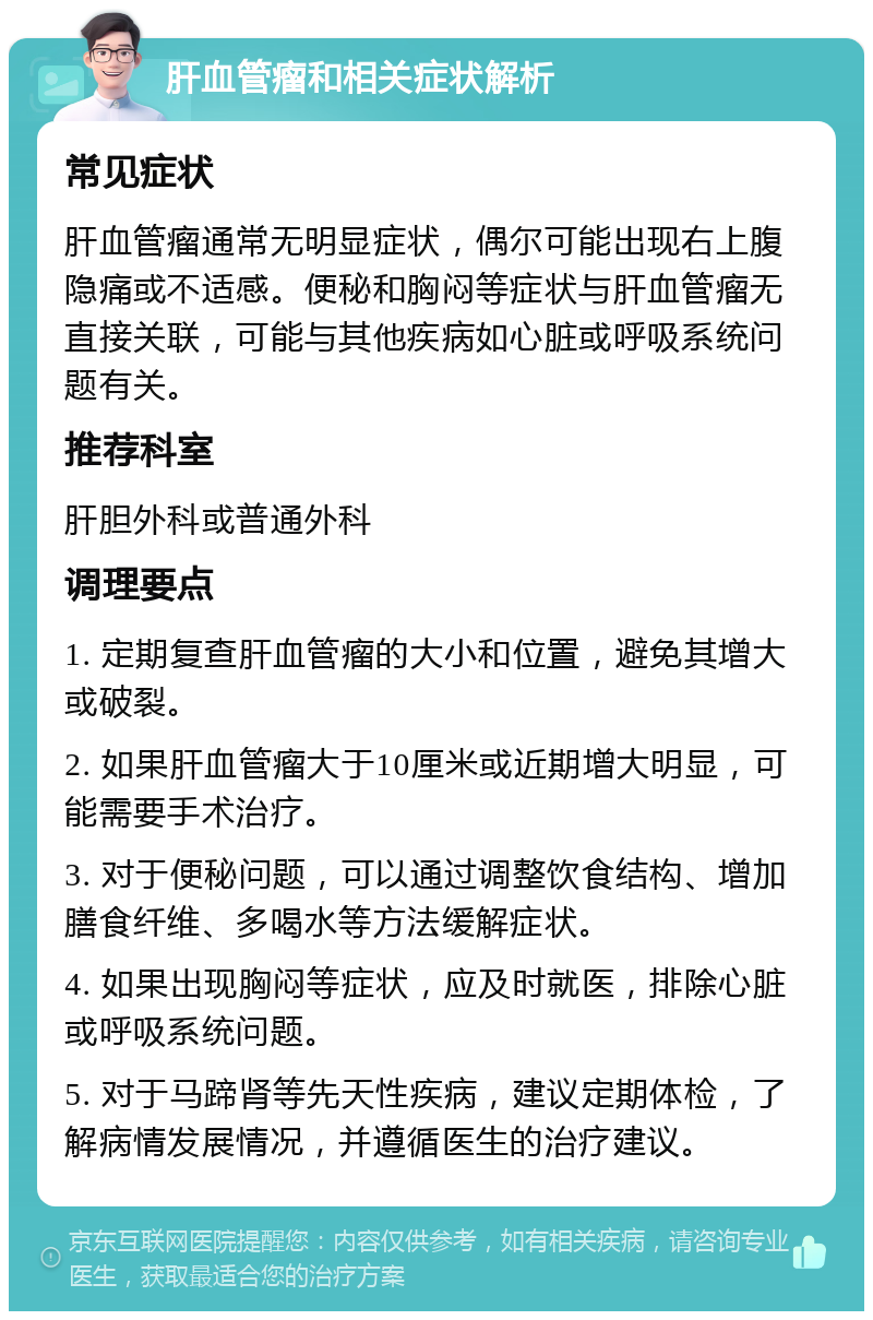 肝血管瘤和相关症状解析 常见症状 肝血管瘤通常无明显症状，偶尔可能出现右上腹隐痛或不适感。便秘和胸闷等症状与肝血管瘤无直接关联，可能与其他疾病如心脏或呼吸系统问题有关。 推荐科室 肝胆外科或普通外科 调理要点 1. 定期复查肝血管瘤的大小和位置，避免其增大或破裂。 2. 如果肝血管瘤大于10厘米或近期增大明显，可能需要手术治疗。 3. 对于便秘问题，可以通过调整饮食结构、增加膳食纤维、多喝水等方法缓解症状。 4. 如果出现胸闷等症状，应及时就医，排除心脏或呼吸系统问题。 5. 对于马蹄肾等先天性疾病，建议定期体检，了解病情发展情况，并遵循医生的治疗建议。