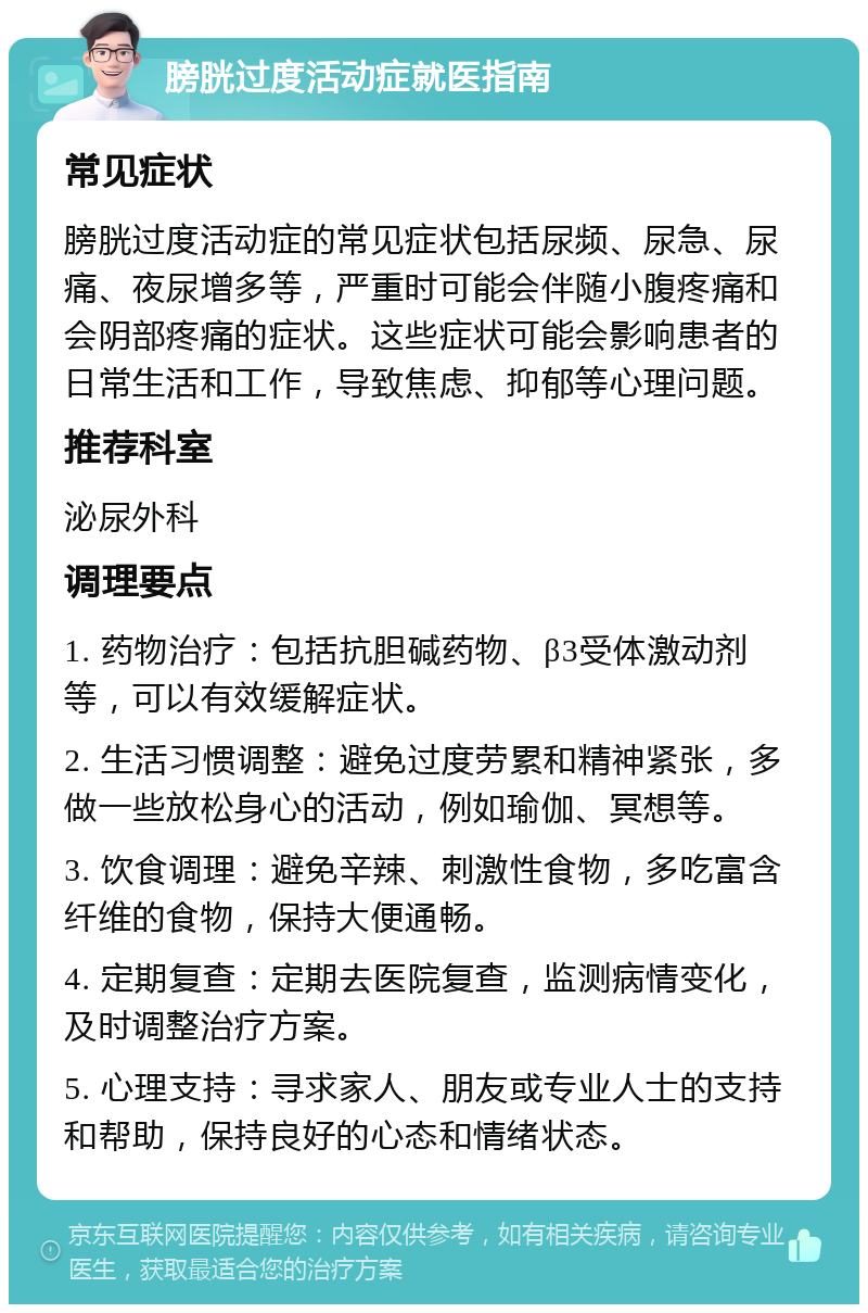 膀胱过度活动症就医指南 常见症状 膀胱过度活动症的常见症状包括尿频、尿急、尿痛、夜尿增多等，严重时可能会伴随小腹疼痛和会阴部疼痛的症状。这些症状可能会影响患者的日常生活和工作，导致焦虑、抑郁等心理问题。 推荐科室 泌尿外科 调理要点 1. 药物治疗：包括抗胆碱药物、β3受体激动剂等，可以有效缓解症状。 2. 生活习惯调整：避免过度劳累和精神紧张，多做一些放松身心的活动，例如瑜伽、冥想等。 3. 饮食调理：避免辛辣、刺激性食物，多吃富含纤维的食物，保持大便通畅。 4. 定期复查：定期去医院复查，监测病情变化，及时调整治疗方案。 5. 心理支持：寻求家人、朋友或专业人士的支持和帮助，保持良好的心态和情绪状态。