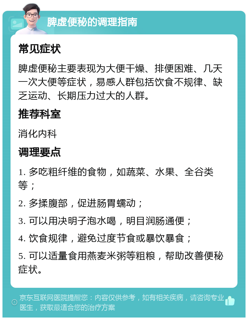 脾虚便秘的调理指南 常见症状 脾虚便秘主要表现为大便干燥、排便困难、几天一次大便等症状，易感人群包括饮食不规律、缺乏运动、长期压力过大的人群。 推荐科室 消化内科 调理要点 1. 多吃粗纤维的食物，如蔬菜、水果、全谷类等； 2. 多揉腹部，促进肠胃蠕动； 3. 可以用决明子泡水喝，明目润肠通便； 4. 饮食规律，避免过度节食或暴饮暴食； 5. 可以适量食用燕麦米粥等粗粮，帮助改善便秘症状。