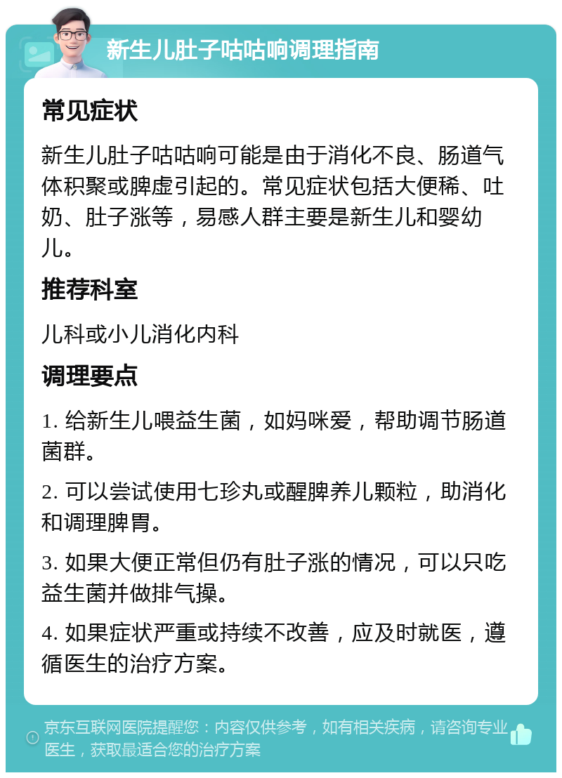 新生儿肚子咕咕响调理指南 常见症状 新生儿肚子咕咕响可能是由于消化不良、肠道气体积聚或脾虚引起的。常见症状包括大便稀、吐奶、肚子涨等，易感人群主要是新生儿和婴幼儿。 推荐科室 儿科或小儿消化内科 调理要点 1. 给新生儿喂益生菌，如妈咪爱，帮助调节肠道菌群。 2. 可以尝试使用七珍丸或醒脾养儿颗粒，助消化和调理脾胃。 3. 如果大便正常但仍有肚子涨的情况，可以只吃益生菌并做排气操。 4. 如果症状严重或持续不改善，应及时就医，遵循医生的治疗方案。