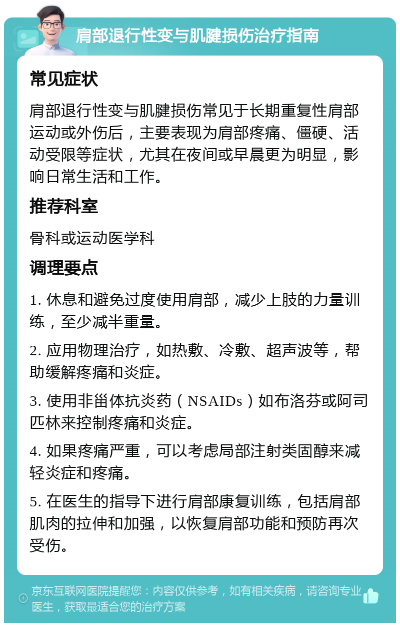 肩部退行性变与肌腱损伤治疗指南 常见症状 肩部退行性变与肌腱损伤常见于长期重复性肩部运动或外伤后，主要表现为肩部疼痛、僵硬、活动受限等症状，尤其在夜间或早晨更为明显，影响日常生活和工作。 推荐科室 骨科或运动医学科 调理要点 1. 休息和避免过度使用肩部，减少上肢的力量训练，至少减半重量。 2. 应用物理治疗，如热敷、冷敷、超声波等，帮助缓解疼痛和炎症。 3. 使用非甾体抗炎药（NSAIDs）如布洛芬或阿司匹林来控制疼痛和炎症。 4. 如果疼痛严重，可以考虑局部注射类固醇来减轻炎症和疼痛。 5. 在医生的指导下进行肩部康复训练，包括肩部肌肉的拉伸和加强，以恢复肩部功能和预防再次受伤。