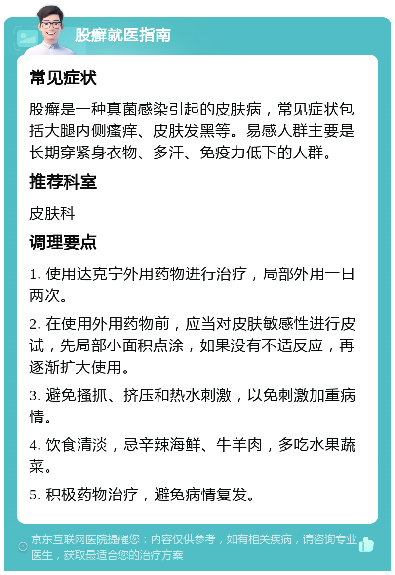 股癣就医指南 常见症状 股癣是一种真菌感染引起的皮肤病，常见症状包括大腿内侧瘙痒、皮肤发黑等。易感人群主要是长期穿紧身衣物、多汗、免疫力低下的人群。 推荐科室 皮肤科 调理要点 1. 使用达克宁外用药物进行治疗，局部外用一日两次。 2. 在使用外用药物前，应当对皮肤敏感性进行皮试，先局部小面积点涂，如果没有不适反应，再逐渐扩大使用。 3. 避免搔抓、挤压和热水刺激，以免刺激加重病情。 4. 饮食清淡，忌辛辣海鲜、牛羊肉，多吃水果蔬菜。 5. 积极药物治疗，避免病情复发。