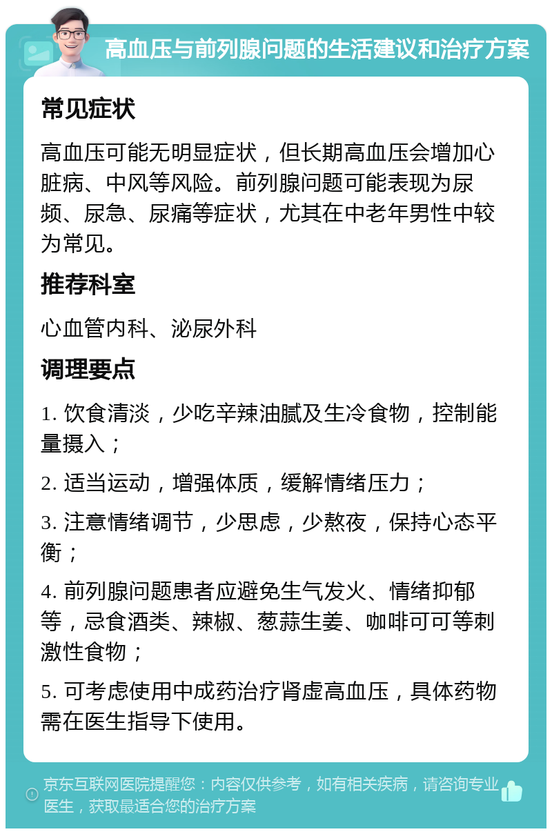 高血压与前列腺问题的生活建议和治疗方案 常见症状 高血压可能无明显症状，但长期高血压会增加心脏病、中风等风险。前列腺问题可能表现为尿频、尿急、尿痛等症状，尤其在中老年男性中较为常见。 推荐科室 心血管内科、泌尿外科 调理要点 1. 饮食清淡，少吃辛辣油腻及生冷食物，控制能量摄入； 2. 适当运动，增强体质，缓解情绪压力； 3. 注意情绪调节，少思虑，少熬夜，保持心态平衡； 4. 前列腺问题患者应避免生气发火、情绪抑郁等，忌食酒类、辣椒、葱蒜生姜、咖啡可可等刺激性食物； 5. 可考虑使用中成药治疗肾虚高血压，具体药物需在医生指导下使用。