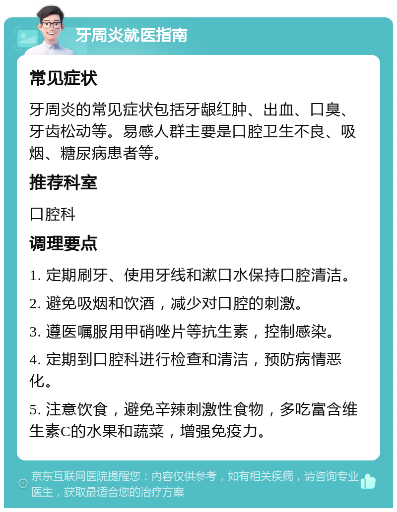 牙周炎就医指南 常见症状 牙周炎的常见症状包括牙龈红肿、出血、口臭、牙齿松动等。易感人群主要是口腔卫生不良、吸烟、糖尿病患者等。 推荐科室 口腔科 调理要点 1. 定期刷牙、使用牙线和漱口水保持口腔清洁。 2. 避免吸烟和饮酒，减少对口腔的刺激。 3. 遵医嘱服用甲硝唑片等抗生素，控制感染。 4. 定期到口腔科进行检查和清洁，预防病情恶化。 5. 注意饮食，避免辛辣刺激性食物，多吃富含维生素C的水果和蔬菜，增强免疫力。