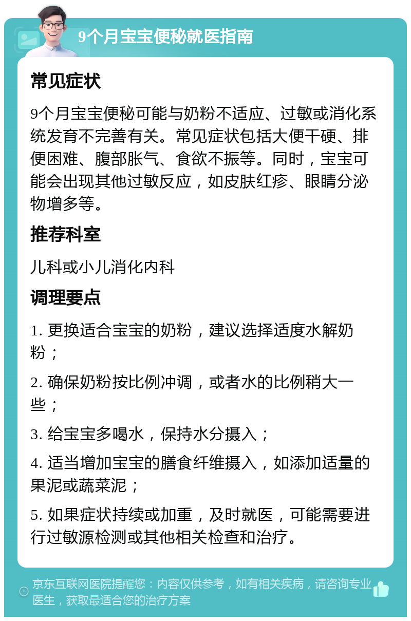 9个月宝宝便秘就医指南 常见症状 9个月宝宝便秘可能与奶粉不适应、过敏或消化系统发育不完善有关。常见症状包括大便干硬、排便困难、腹部胀气、食欲不振等。同时，宝宝可能会出现其他过敏反应，如皮肤红疹、眼睛分泌物增多等。 推荐科室 儿科或小儿消化内科 调理要点 1. 更换适合宝宝的奶粉，建议选择适度水解奶粉； 2. 确保奶粉按比例冲调，或者水的比例稍大一些； 3. 给宝宝多喝水，保持水分摄入； 4. 适当增加宝宝的膳食纤维摄入，如添加适量的果泥或蔬菜泥； 5. 如果症状持续或加重，及时就医，可能需要进行过敏源检测或其他相关检查和治疗。