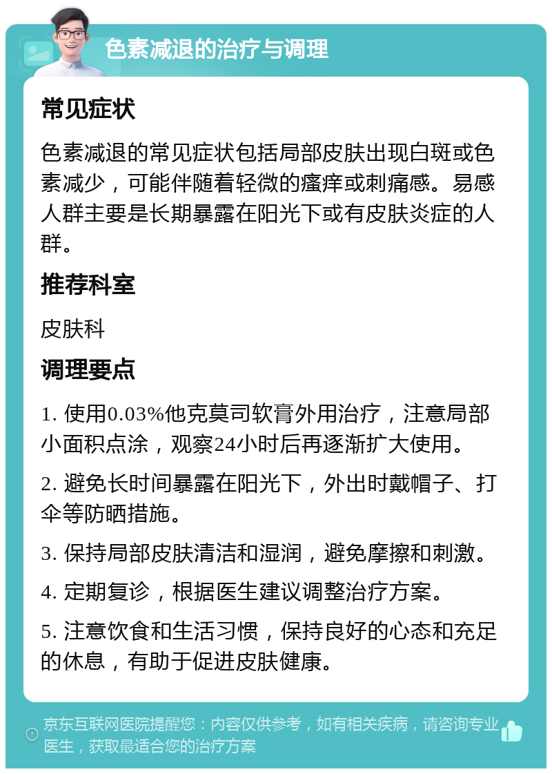 色素减退的治疗与调理 常见症状 色素减退的常见症状包括局部皮肤出现白斑或色素减少，可能伴随着轻微的瘙痒或刺痛感。易感人群主要是长期暴露在阳光下或有皮肤炎症的人群。 推荐科室 皮肤科 调理要点 1. 使用0.03%他克莫司软膏外用治疗，注意局部小面积点涂，观察24小时后再逐渐扩大使用。 2. 避免长时间暴露在阳光下，外出时戴帽子、打伞等防晒措施。 3. 保持局部皮肤清洁和湿润，避免摩擦和刺激。 4. 定期复诊，根据医生建议调整治疗方案。 5. 注意饮食和生活习惯，保持良好的心态和充足的休息，有助于促进皮肤健康。