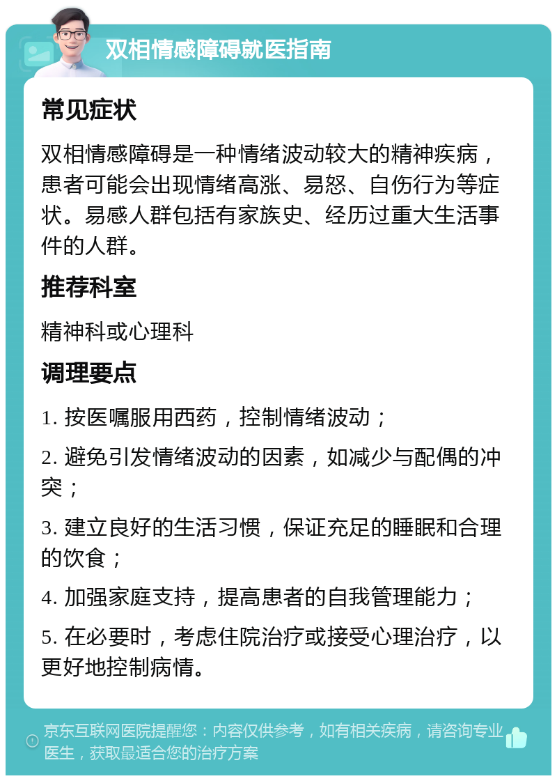 双相情感障碍就医指南 常见症状 双相情感障碍是一种情绪波动较大的精神疾病，患者可能会出现情绪高涨、易怒、自伤行为等症状。易感人群包括有家族史、经历过重大生活事件的人群。 推荐科室 精神科或心理科 调理要点 1. 按医嘱服用西药，控制情绪波动； 2. 避免引发情绪波动的因素，如减少与配偶的冲突； 3. 建立良好的生活习惯，保证充足的睡眠和合理的饮食； 4. 加强家庭支持，提高患者的自我管理能力； 5. 在必要时，考虑住院治疗或接受心理治疗，以更好地控制病情。