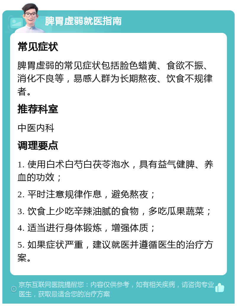 脾胃虚弱就医指南 常见症状 脾胃虚弱的常见症状包括脸色蜡黄、食欲不振、消化不良等，易感人群为长期熬夜、饮食不规律者。 推荐科室 中医内科 调理要点 1. 使用白术白芍白茯苓泡水，具有益气健脾、养血的功效； 2. 平时注意规律作息，避免熬夜； 3. 饮食上少吃辛辣油腻的食物，多吃瓜果蔬菜； 4. 适当进行身体锻炼，增强体质； 5. 如果症状严重，建议就医并遵循医生的治疗方案。