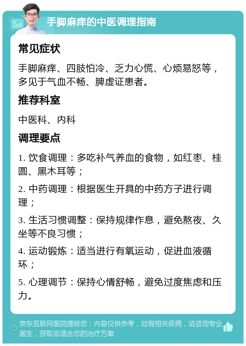 手脚麻痒的中医调理指南 常见症状 手脚麻痒、四肢怕冷、乏力心慌、心烦易怒等，多见于气血不畅、脾虚证患者。 推荐科室 中医科、内科 调理要点 1. 饮食调理：多吃补气养血的食物，如红枣、桂圆、黑木耳等； 2. 中药调理：根据医生开具的中药方子进行调理； 3. 生活习惯调整：保持规律作息，避免熬夜、久坐等不良习惯； 4. 运动锻炼：适当进行有氧运动，促进血液循环； 5. 心理调节：保持心情舒畅，避免过度焦虑和压力。