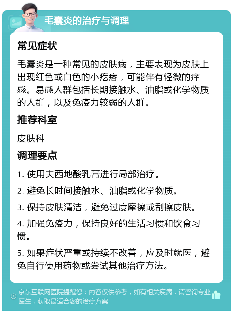 毛囊炎的治疗与调理 常见症状 毛囊炎是一种常见的皮肤病，主要表现为皮肤上出现红色或白色的小疙瘩，可能伴有轻微的痒感。易感人群包括长期接触水、油脂或化学物质的人群，以及免疫力较弱的人群。 推荐科室 皮肤科 调理要点 1. 使用夫西地酸乳膏进行局部治疗。 2. 避免长时间接触水、油脂或化学物质。 3. 保持皮肤清洁，避免过度摩擦或刮擦皮肤。 4. 加强免疫力，保持良好的生活习惯和饮食习惯。 5. 如果症状严重或持续不改善，应及时就医，避免自行使用药物或尝试其他治疗方法。