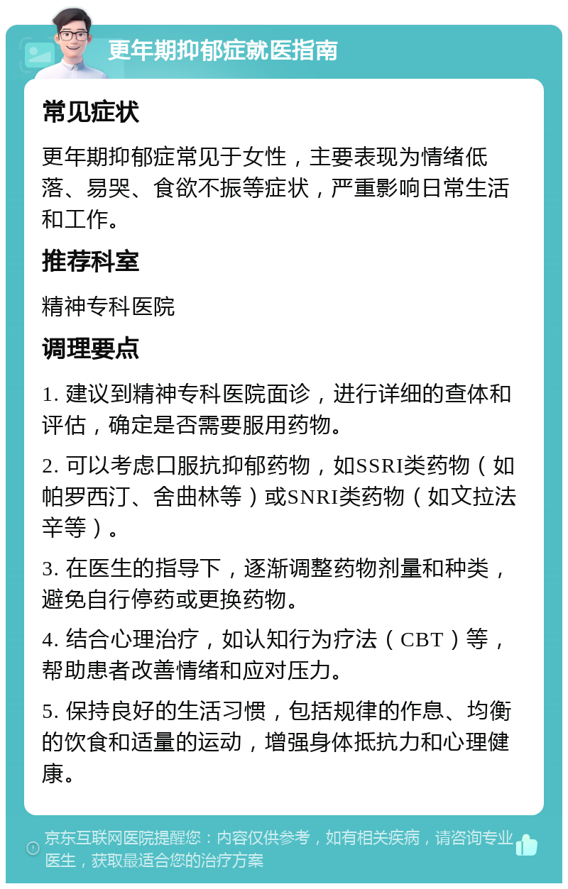 更年期抑郁症就医指南 常见症状 更年期抑郁症常见于女性，主要表现为情绪低落、易哭、食欲不振等症状，严重影响日常生活和工作。 推荐科室 精神专科医院 调理要点 1. 建议到精神专科医院面诊，进行详细的查体和评估，确定是否需要服用药物。 2. 可以考虑口服抗抑郁药物，如SSRI类药物（如帕罗西汀、舍曲林等）或SNRI类药物（如文拉法辛等）。 3. 在医生的指导下，逐渐调整药物剂量和种类，避免自行停药或更换药物。 4. 结合心理治疗，如认知行为疗法（CBT）等，帮助患者改善情绪和应对压力。 5. 保持良好的生活习惯，包括规律的作息、均衡的饮食和适量的运动，增强身体抵抗力和心理健康。