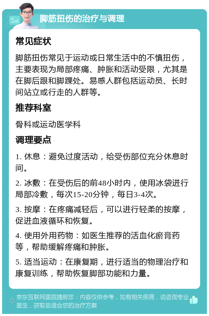 脚筋扭伤的治疗与调理 常见症状 脚筋扭伤常见于运动或日常生活中的不慎扭伤，主要表现为局部疼痛、肿胀和活动受限，尤其是在脚后跟和脚踝处。易感人群包括运动员、长时间站立或行走的人群等。 推荐科室 骨科或运动医学科 调理要点 1. 休息：避免过度活动，给受伤部位充分休息时间。 2. 冰敷：在受伤后的前48小时内，使用冰袋进行局部冷敷，每次15-20分钟，每日3-4次。 3. 按摩：在疼痛减轻后，可以进行轻柔的按摩，促进血液循环和恢复。 4. 使用外用药物：如医生推荐的活血化瘀膏药等，帮助缓解疼痛和肿胀。 5. 适当运动：在康复期，进行适当的物理治疗和康复训练，帮助恢复脚部功能和力量。