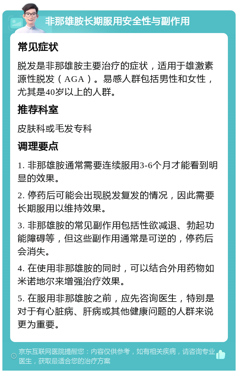 非那雄胺长期服用安全性与副作用 常见症状 脱发是非那雄胺主要治疗的症状，适用于雄激素源性脱发（AGA）。易感人群包括男性和女性，尤其是40岁以上的人群。 推荐科室 皮肤科或毛发专科 调理要点 1. 非那雄胺通常需要连续服用3-6个月才能看到明显的效果。 2. 停药后可能会出现脱发复发的情况，因此需要长期服用以维持效果。 3. 非那雄胺的常见副作用包括性欲减退、勃起功能障碍等，但这些副作用通常是可逆的，停药后会消失。 4. 在使用非那雄胺的同时，可以结合外用药物如米诺地尔来增强治疗效果。 5. 在服用非那雄胺之前，应先咨询医生，特别是对于有心脏病、肝病或其他健康问题的人群来说更为重要。