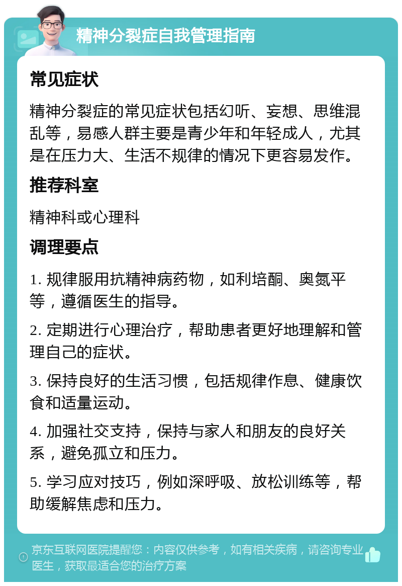 精神分裂症自我管理指南 常见症状 精神分裂症的常见症状包括幻听、妄想、思维混乱等，易感人群主要是青少年和年轻成人，尤其是在压力大、生活不规律的情况下更容易发作。 推荐科室 精神科或心理科 调理要点 1. 规律服用抗精神病药物，如利培酮、奥氮平等，遵循医生的指导。 2. 定期进行心理治疗，帮助患者更好地理解和管理自己的症状。 3. 保持良好的生活习惯，包括规律作息、健康饮食和适量运动。 4. 加强社交支持，保持与家人和朋友的良好关系，避免孤立和压力。 5. 学习应对技巧，例如深呼吸、放松训练等，帮助缓解焦虑和压力。