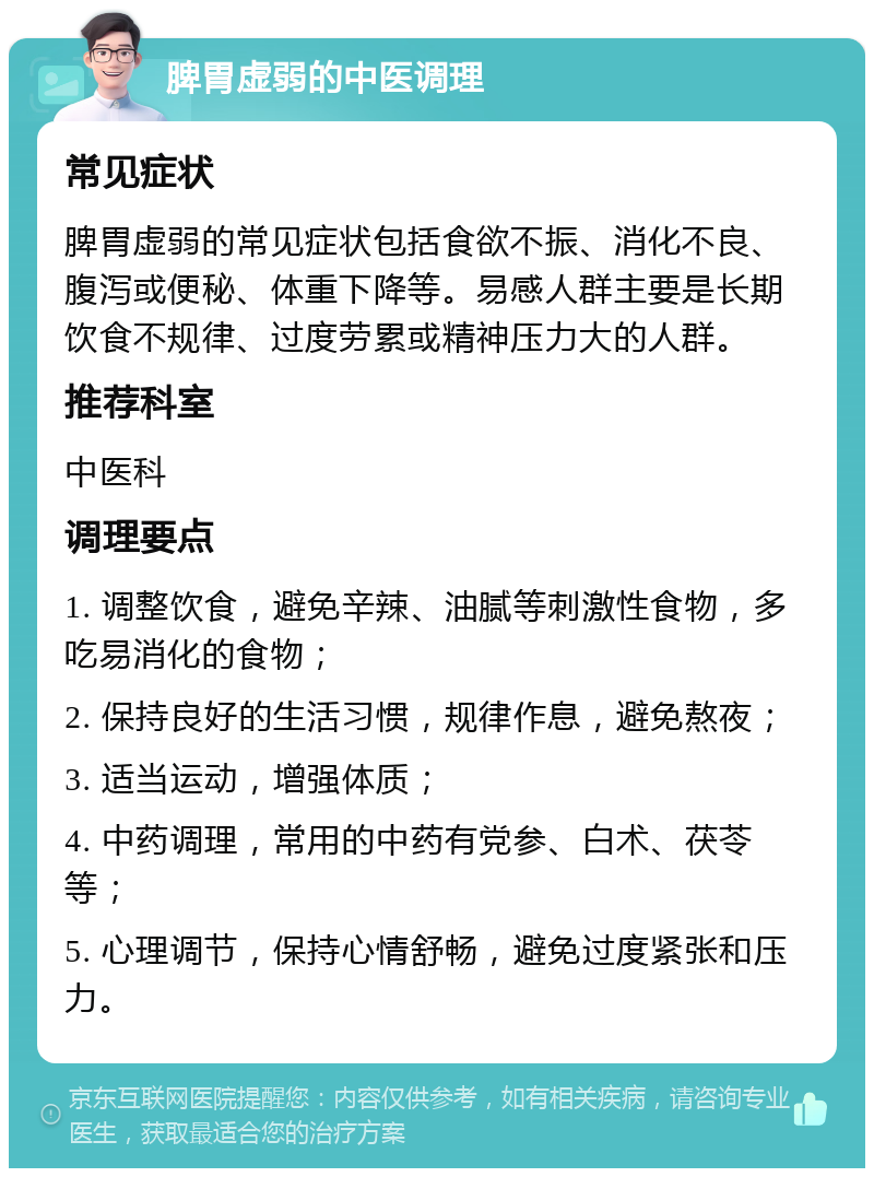 脾胃虚弱的中医调理 常见症状 脾胃虚弱的常见症状包括食欲不振、消化不良、腹泻或便秘、体重下降等。易感人群主要是长期饮食不规律、过度劳累或精神压力大的人群。 推荐科室 中医科 调理要点 1. 调整饮食，避免辛辣、油腻等刺激性食物，多吃易消化的食物； 2. 保持良好的生活习惯，规律作息，避免熬夜； 3. 适当运动，增强体质； 4. 中药调理，常用的中药有党参、白术、茯苓等； 5. 心理调节，保持心情舒畅，避免过度紧张和压力。