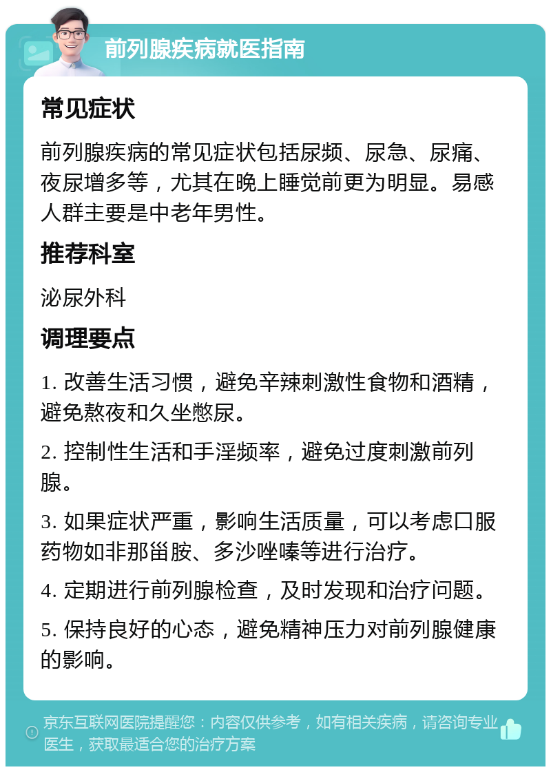 前列腺疾病就医指南 常见症状 前列腺疾病的常见症状包括尿频、尿急、尿痛、夜尿增多等，尤其在晚上睡觉前更为明显。易感人群主要是中老年男性。 推荐科室 泌尿外科 调理要点 1. 改善生活习惯，避免辛辣刺激性食物和酒精，避免熬夜和久坐憋尿。 2. 控制性生活和手淫频率，避免过度刺激前列腺。 3. 如果症状严重，影响生活质量，可以考虑口服药物如非那甾胺、多沙唑嗪等进行治疗。 4. 定期进行前列腺检查，及时发现和治疗问题。 5. 保持良好的心态，避免精神压力对前列腺健康的影响。