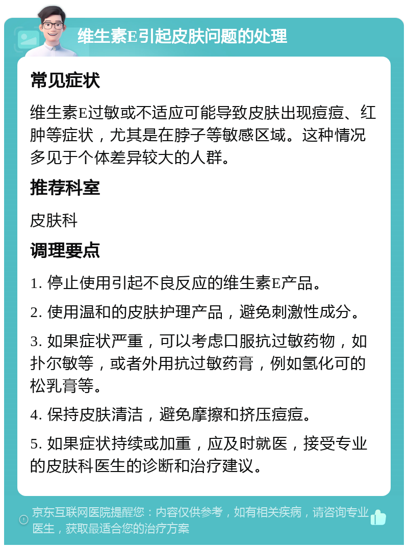 维生素E引起皮肤问题的处理 常见症状 维生素E过敏或不适应可能导致皮肤出现痘痘、红肿等症状，尤其是在脖子等敏感区域。这种情况多见于个体差异较大的人群。 推荐科室 皮肤科 调理要点 1. 停止使用引起不良反应的维生素E产品。 2. 使用温和的皮肤护理产品，避免刺激性成分。 3. 如果症状严重，可以考虑口服抗过敏药物，如扑尔敏等，或者外用抗过敏药膏，例如氢化可的松乳膏等。 4. 保持皮肤清洁，避免摩擦和挤压痘痘。 5. 如果症状持续或加重，应及时就医，接受专业的皮肤科医生的诊断和治疗建议。