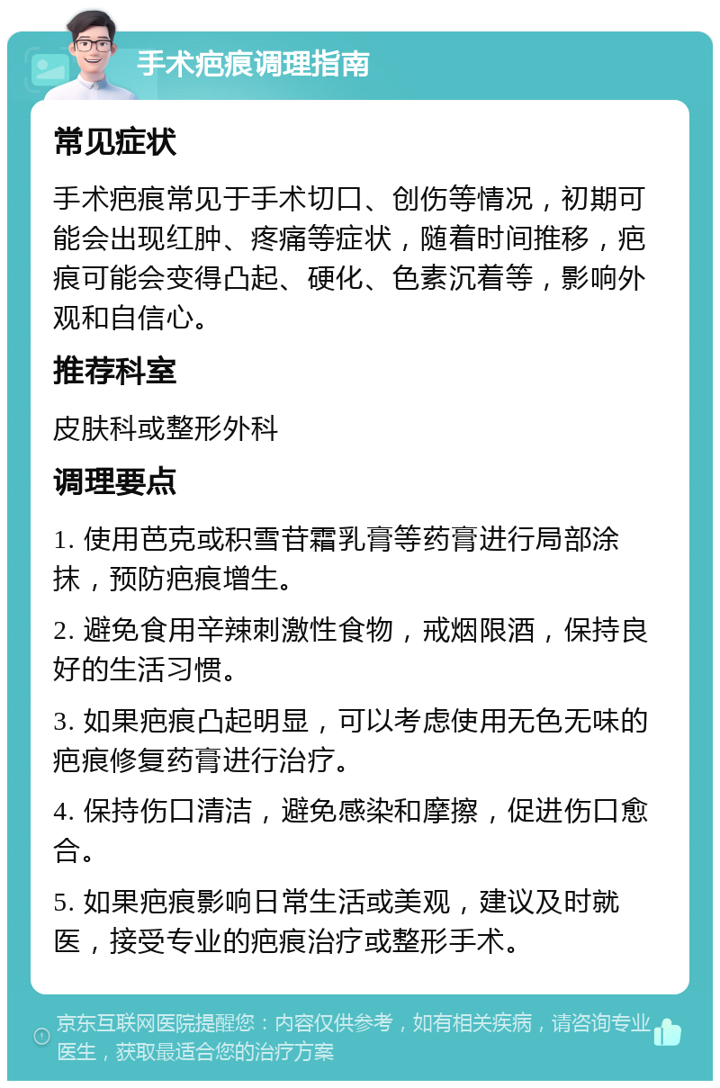 手术疤痕调理指南 常见症状 手术疤痕常见于手术切口、创伤等情况，初期可能会出现红肿、疼痛等症状，随着时间推移，疤痕可能会变得凸起、硬化、色素沉着等，影响外观和自信心。 推荐科室 皮肤科或整形外科 调理要点 1. 使用芭克或积雪苷霜乳膏等药膏进行局部涂抹，预防疤痕增生。 2. 避免食用辛辣刺激性食物，戒烟限酒，保持良好的生活习惯。 3. 如果疤痕凸起明显，可以考虑使用无色无味的疤痕修复药膏进行治疗。 4. 保持伤口清洁，避免感染和摩擦，促进伤口愈合。 5. 如果疤痕影响日常生活或美观，建议及时就医，接受专业的疤痕治疗或整形手术。