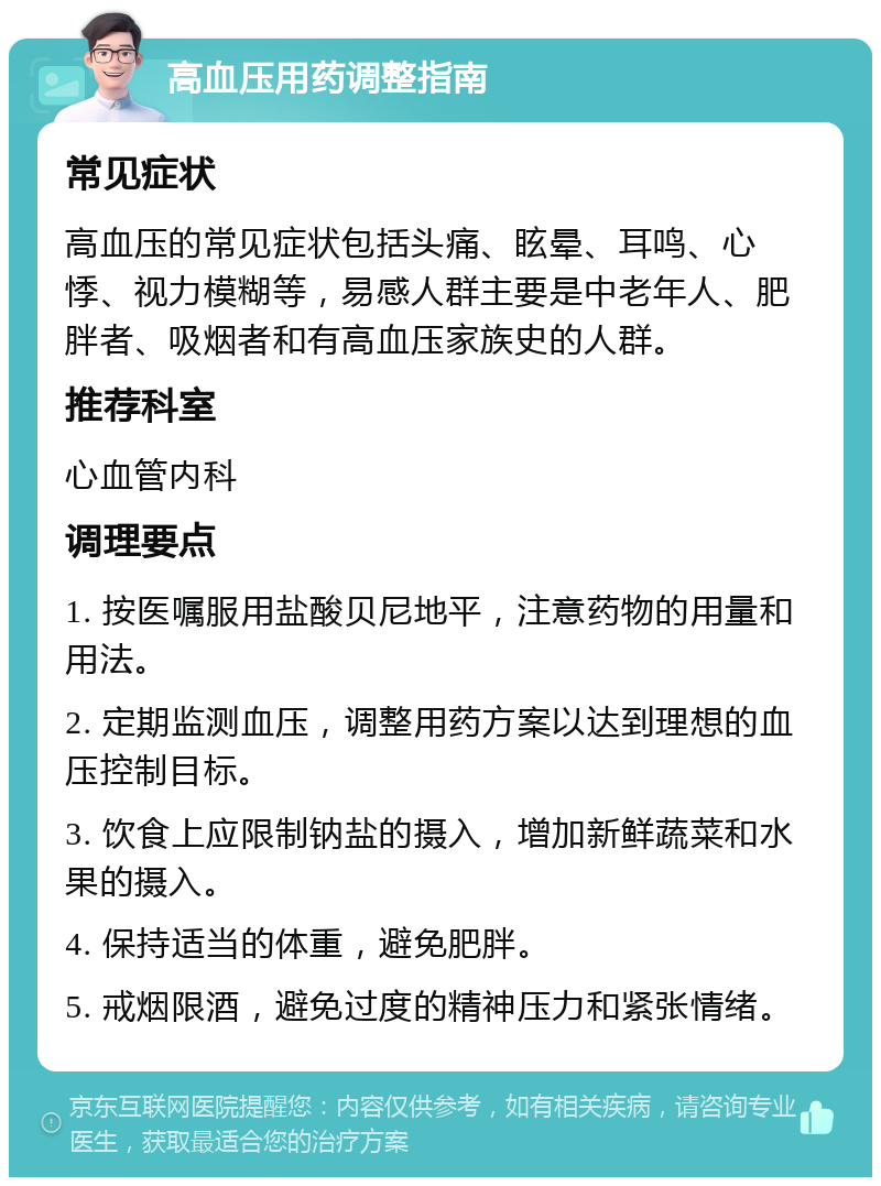 高血压用药调整指南 常见症状 高血压的常见症状包括头痛、眩晕、耳鸣、心悸、视力模糊等，易感人群主要是中老年人、肥胖者、吸烟者和有高血压家族史的人群。 推荐科室 心血管内科 调理要点 1. 按医嘱服用盐酸贝尼地平，注意药物的用量和用法。 2. 定期监测血压，调整用药方案以达到理想的血压控制目标。 3. 饮食上应限制钠盐的摄入，增加新鲜蔬菜和水果的摄入。 4. 保持适当的体重，避免肥胖。 5. 戒烟限酒，避免过度的精神压力和紧张情绪。