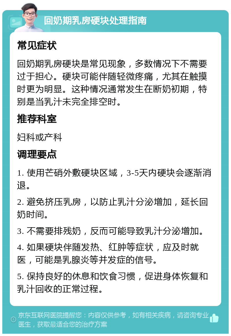 回奶期乳房硬块处理指南 常见症状 回奶期乳房硬块是常见现象，多数情况下不需要过于担心。硬块可能伴随轻微疼痛，尤其在触摸时更为明显。这种情况通常发生在断奶初期，特别是当乳汁未完全排空时。 推荐科室 妇科或产科 调理要点 1. 使用芒硝外敷硬块区域，3-5天内硬块会逐渐消退。 2. 避免挤压乳房，以防止乳汁分泌增加，延长回奶时间。 3. 不需要排残奶，反而可能导致乳汁分泌增加。 4. 如果硬块伴随发热、红肿等症状，应及时就医，可能是乳腺炎等并发症的信号。 5. 保持良好的休息和饮食习惯，促进身体恢复和乳汁回收的正常过程。