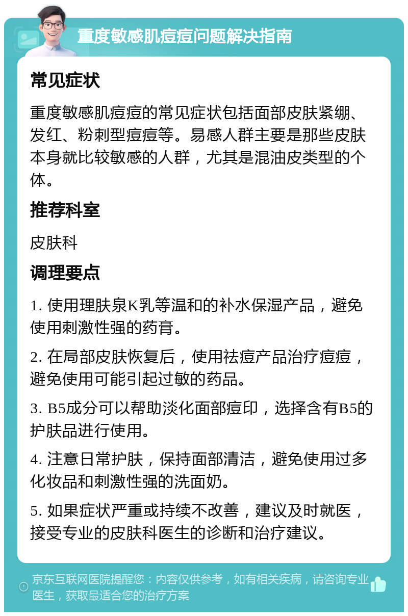 重度敏感肌痘痘问题解决指南 常见症状 重度敏感肌痘痘的常见症状包括面部皮肤紧绷、发红、粉刺型痘痘等。易感人群主要是那些皮肤本身就比较敏感的人群，尤其是混油皮类型的个体。 推荐科室 皮肤科 调理要点 1. 使用理肤泉K乳等温和的补水保湿产品，避免使用刺激性强的药膏。 2. 在局部皮肤恢复后，使用祛痘产品治疗痘痘，避免使用可能引起过敏的药品。 3. B5成分可以帮助淡化面部痘印，选择含有B5的护肤品进行使用。 4. 注意日常护肤，保持面部清洁，避免使用过多化妆品和刺激性强的洗面奶。 5. 如果症状严重或持续不改善，建议及时就医，接受专业的皮肤科医生的诊断和治疗建议。