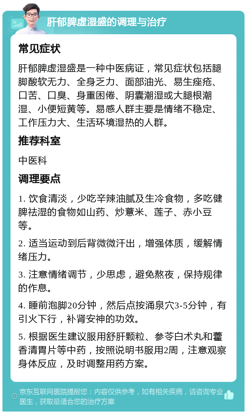 肝郁脾虚湿盛的调理与治疗 常见症状 肝郁脾虚湿盛是一种中医病证，常见症状包括腿脚酸软无力、全身乏力、面部油光、易生痤疮、口苦、口臭、身重困倦、阴囊潮湿或大腿根潮湿、小便短黄等。易感人群主要是情绪不稳定、工作压力大、生活环境湿热的人群。 推荐科室 中医科 调理要点 1. 饮食清淡，少吃辛辣油腻及生冷食物，多吃健脾祛湿的食物如山药、炒薏米、莲子、赤小豆等。 2. 适当运动到后背微微汗出，增强体质，缓解情绪压力。 3. 注意情绪调节，少思虑，避免熬夜，保持规律的作息。 4. 睡前泡脚20分钟，然后点按涌泉穴3-5分钟，有引火下行，补肾安神的功效。 5. 根据医生建议服用舒肝颗粒、参苓白术丸和藿香清胃片等中药，按照说明书服用2周，注意观察身体反应，及时调整用药方案。