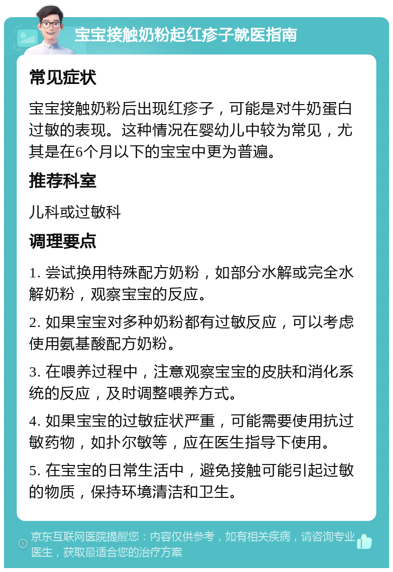 宝宝接触奶粉起红疹子就医指南 常见症状 宝宝接触奶粉后出现红疹子，可能是对牛奶蛋白过敏的表现。这种情况在婴幼儿中较为常见，尤其是在6个月以下的宝宝中更为普遍。 推荐科室 儿科或过敏科 调理要点 1. 尝试换用特殊配方奶粉，如部分水解或完全水解奶粉，观察宝宝的反应。 2. 如果宝宝对多种奶粉都有过敏反应，可以考虑使用氨基酸配方奶粉。 3. 在喂养过程中，注意观察宝宝的皮肤和消化系统的反应，及时调整喂养方式。 4. 如果宝宝的过敏症状严重，可能需要使用抗过敏药物，如扑尔敏等，应在医生指导下使用。 5. 在宝宝的日常生活中，避免接触可能引起过敏的物质，保持环境清洁和卫生。