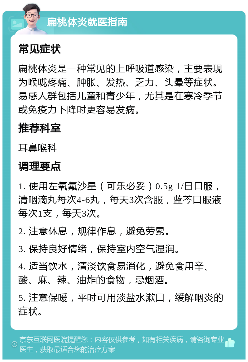 扁桃体炎就医指南 常见症状 扁桃体炎是一种常见的上呼吸道感染，主要表现为喉咙疼痛、肿胀、发热、乏力、头晕等症状。易感人群包括儿童和青少年，尤其是在寒冷季节或免疫力下降时更容易发病。 推荐科室 耳鼻喉科 调理要点 1. 使用左氧氟沙星（可乐必妥）0.5g 1/日口服，清咽滴丸每次4-6丸，每天3次含服，蓝芩口服液每次1支，每天3次。 2. 注意休息，规律作息，避免劳累。 3. 保持良好情绪，保持室内空气湿润。 4. 适当饮水，清淡饮食易消化，避免食用辛、酸、麻、辣、油炸的食物，忌烟酒。 5. 注意保暖，平时可用淡盐水漱口，缓解咽炎的症状。