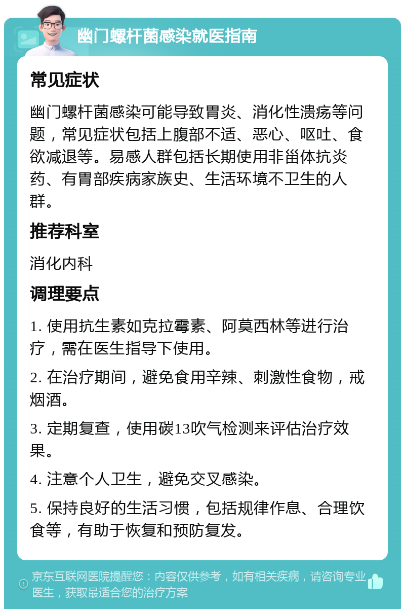 幽门螺杆菌感染就医指南 常见症状 幽门螺杆菌感染可能导致胃炎、消化性溃疡等问题，常见症状包括上腹部不适、恶心、呕吐、食欲减退等。易感人群包括长期使用非甾体抗炎药、有胃部疾病家族史、生活环境不卫生的人群。 推荐科室 消化内科 调理要点 1. 使用抗生素如克拉霉素、阿莫西林等进行治疗，需在医生指导下使用。 2. 在治疗期间，避免食用辛辣、刺激性食物，戒烟酒。 3. 定期复查，使用碳13吹气检测来评估治疗效果。 4. 注意个人卫生，避免交叉感染。 5. 保持良好的生活习惯，包括规律作息、合理饮食等，有助于恢复和预防复发。