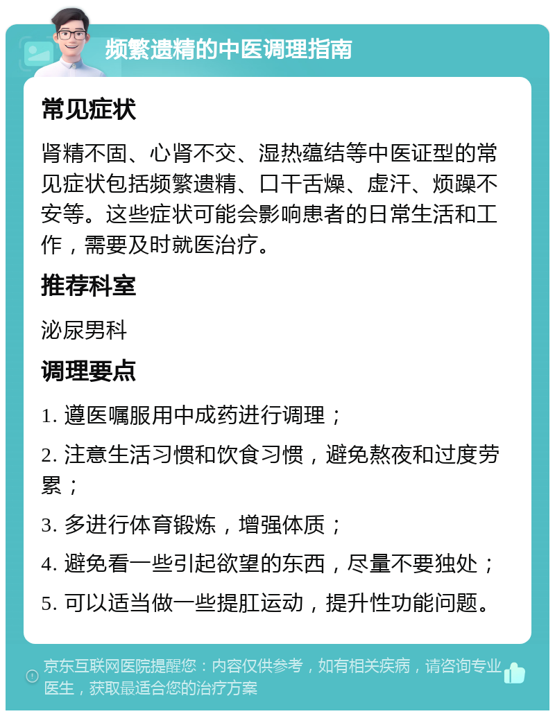 频繁遗精的中医调理指南 常见症状 肾精不固、心肾不交、湿热蕴结等中医证型的常见症状包括频繁遗精、口干舌燥、虚汗、烦躁不安等。这些症状可能会影响患者的日常生活和工作，需要及时就医治疗。 推荐科室 泌尿男科 调理要点 1. 遵医嘱服用中成药进行调理； 2. 注意生活习惯和饮食习惯，避免熬夜和过度劳累； 3. 多进行体育锻炼，增强体质； 4. 避免看一些引起欲望的东西，尽量不要独处； 5. 可以适当做一些提肛运动，提升性功能问题。