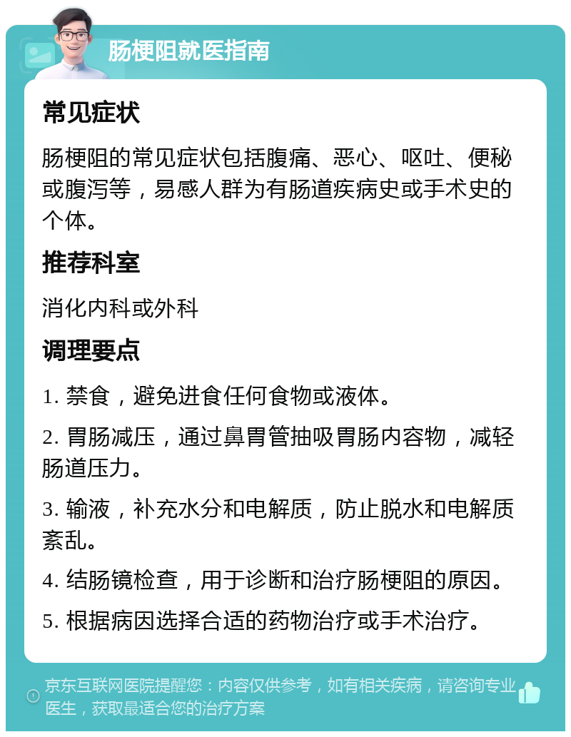 肠梗阻就医指南 常见症状 肠梗阻的常见症状包括腹痛、恶心、呕吐、便秘或腹泻等，易感人群为有肠道疾病史或手术史的个体。 推荐科室 消化内科或外科 调理要点 1. 禁食，避免进食任何食物或液体。 2. 胃肠减压，通过鼻胃管抽吸胃肠内容物，减轻肠道压力。 3. 输液，补充水分和电解质，防止脱水和电解质紊乱。 4. 结肠镜检查，用于诊断和治疗肠梗阻的原因。 5. 根据病因选择合适的药物治疗或手术治疗。