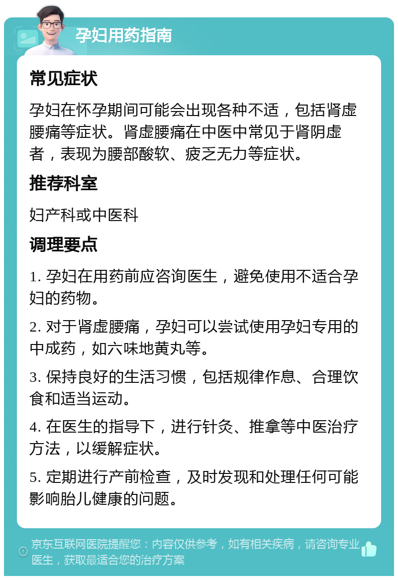 孕妇用药指南 常见症状 孕妇在怀孕期间可能会出现各种不适，包括肾虚腰痛等症状。肾虚腰痛在中医中常见于肾阴虚者，表现为腰部酸软、疲乏无力等症状。 推荐科室 妇产科或中医科 调理要点 1. 孕妇在用药前应咨询医生，避免使用不适合孕妇的药物。 2. 对于肾虚腰痛，孕妇可以尝试使用孕妇专用的中成药，如六味地黄丸等。 3. 保持良好的生活习惯，包括规律作息、合理饮食和适当运动。 4. 在医生的指导下，进行针灸、推拿等中医治疗方法，以缓解症状。 5. 定期进行产前检查，及时发现和处理任何可能影响胎儿健康的问题。