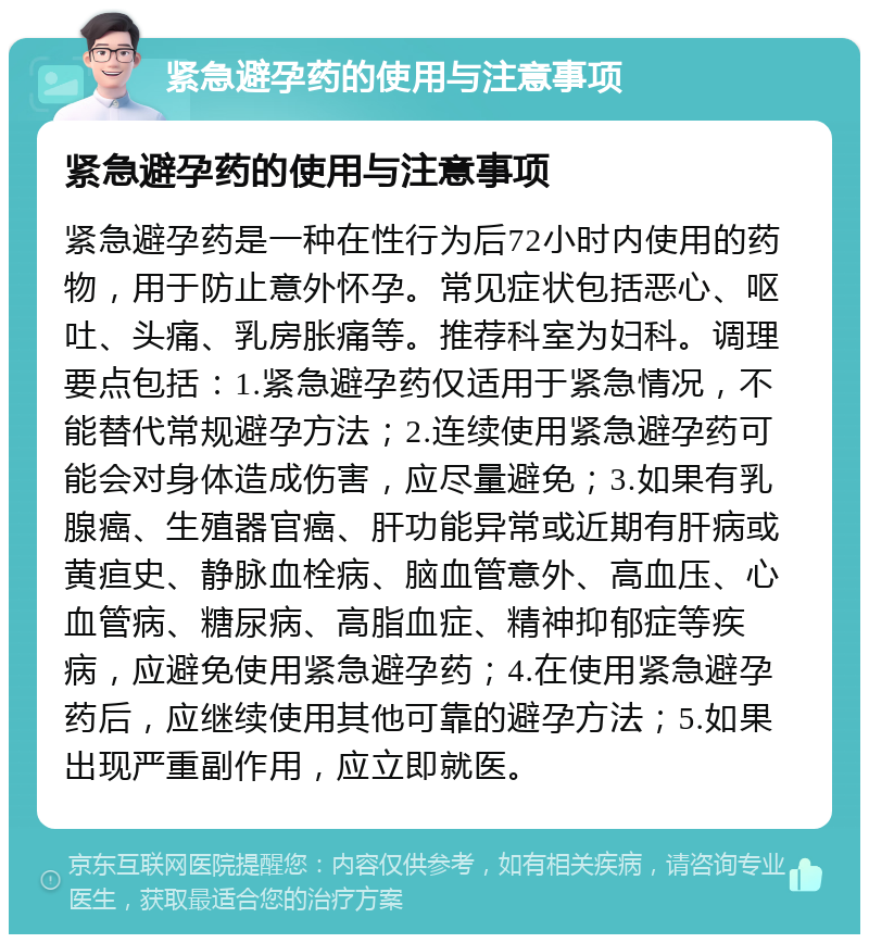 紧急避孕药的使用与注意事项 紧急避孕药的使用与注意事项 紧急避孕药是一种在性行为后72小时内使用的药物，用于防止意外怀孕。常见症状包括恶心、呕吐、头痛、乳房胀痛等。推荐科室为妇科。调理要点包括：1.紧急避孕药仅适用于紧急情况，不能替代常规避孕方法；2.连续使用紧急避孕药可能会对身体造成伤害，应尽量避免；3.如果有乳腺癌、生殖器官癌、肝功能异常或近期有肝病或黄疸史、静脉血栓病、脑血管意外、高血压、心血管病、糖尿病、高脂血症、精神抑郁症等疾病，应避免使用紧急避孕药；4.在使用紧急避孕药后，应继续使用其他可靠的避孕方法；5.如果出现严重副作用，应立即就医。