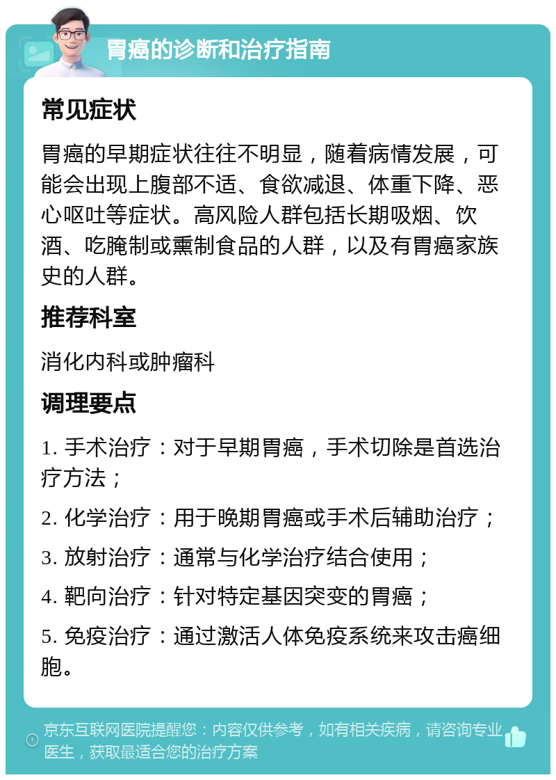 胃癌的诊断和治疗指南 常见症状 胃癌的早期症状往往不明显，随着病情发展，可能会出现上腹部不适、食欲减退、体重下降、恶心呕吐等症状。高风险人群包括长期吸烟、饮酒、吃腌制或熏制食品的人群，以及有胃癌家族史的人群。 推荐科室 消化内科或肿瘤科 调理要点 1. 手术治疗：对于早期胃癌，手术切除是首选治疗方法； 2. 化学治疗：用于晚期胃癌或手术后辅助治疗； 3. 放射治疗：通常与化学治疗结合使用； 4. 靶向治疗：针对特定基因突变的胃癌； 5. 免疫治疗：通过激活人体免疫系统来攻击癌细胞。