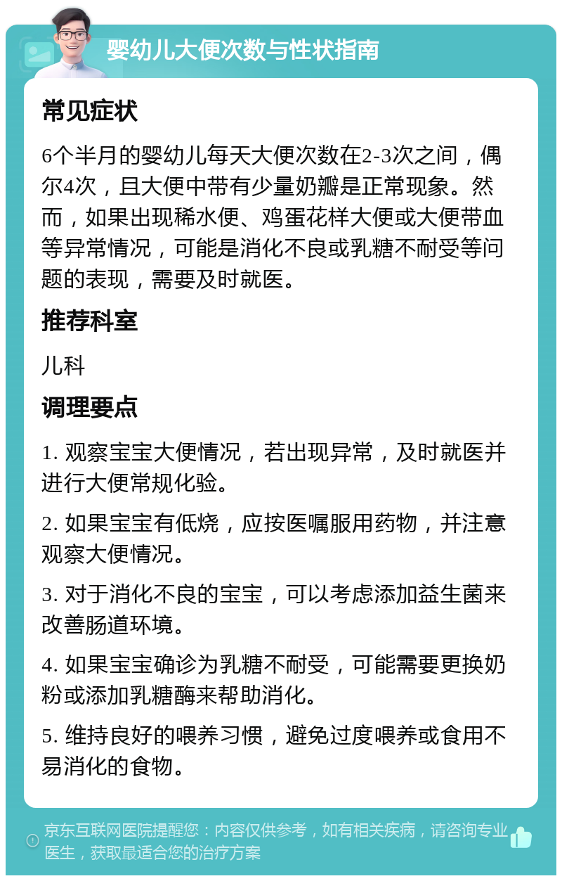 婴幼儿大便次数与性状指南 常见症状 6个半月的婴幼儿每天大便次数在2-3次之间，偶尔4次，且大便中带有少量奶瓣是正常现象。然而，如果出现稀水便、鸡蛋花样大便或大便带血等异常情况，可能是消化不良或乳糖不耐受等问题的表现，需要及时就医。 推荐科室 儿科 调理要点 1. 观察宝宝大便情况，若出现异常，及时就医并进行大便常规化验。 2. 如果宝宝有低烧，应按医嘱服用药物，并注意观察大便情况。 3. 对于消化不良的宝宝，可以考虑添加益生菌来改善肠道环境。 4. 如果宝宝确诊为乳糖不耐受，可能需要更换奶粉或添加乳糖酶来帮助消化。 5. 维持良好的喂养习惯，避免过度喂养或食用不易消化的食物。