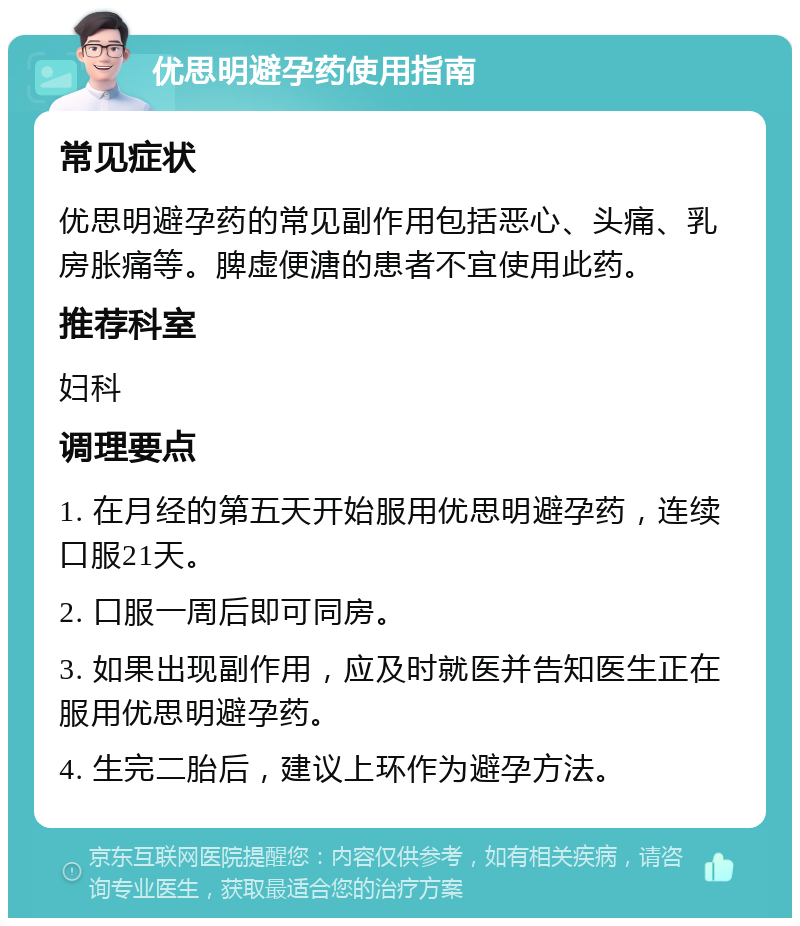 优思明避孕药使用指南 常见症状 优思明避孕药的常见副作用包括恶心、头痛、乳房胀痛等。脾虚便溏的患者不宜使用此药。 推荐科室 妇科 调理要点 1. 在月经的第五天开始服用优思明避孕药，连续口服21天。 2. 口服一周后即可同房。 3. 如果出现副作用，应及时就医并告知医生正在服用优思明避孕药。 4. 生完二胎后，建议上环作为避孕方法。