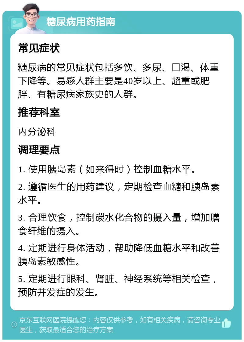 糖尿病用药指南 常见症状 糖尿病的常见症状包括多饮、多尿、口渴、体重下降等。易感人群主要是40岁以上、超重或肥胖、有糖尿病家族史的人群。 推荐科室 内分泌科 调理要点 1. 使用胰岛素（如来得时）控制血糖水平。 2. 遵循医生的用药建议，定期检查血糖和胰岛素水平。 3. 合理饮食，控制碳水化合物的摄入量，增加膳食纤维的摄入。 4. 定期进行身体活动，帮助降低血糖水平和改善胰岛素敏感性。 5. 定期进行眼科、肾脏、神经系统等相关检查，预防并发症的发生。