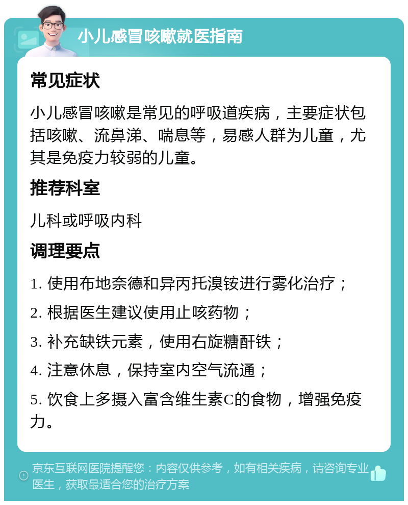 小儿感冒咳嗽就医指南 常见症状 小儿感冒咳嗽是常见的呼吸道疾病，主要症状包括咳嗽、流鼻涕、喘息等，易感人群为儿童，尤其是免疫力较弱的儿童。 推荐科室 儿科或呼吸内科 调理要点 1. 使用布地奈德和异丙托溴铵进行雾化治疗； 2. 根据医生建议使用止咳药物； 3. 补充缺铁元素，使用右旋糖酐铁； 4. 注意休息，保持室内空气流通； 5. 饮食上多摄入富含维生素C的食物，增强免疫力。