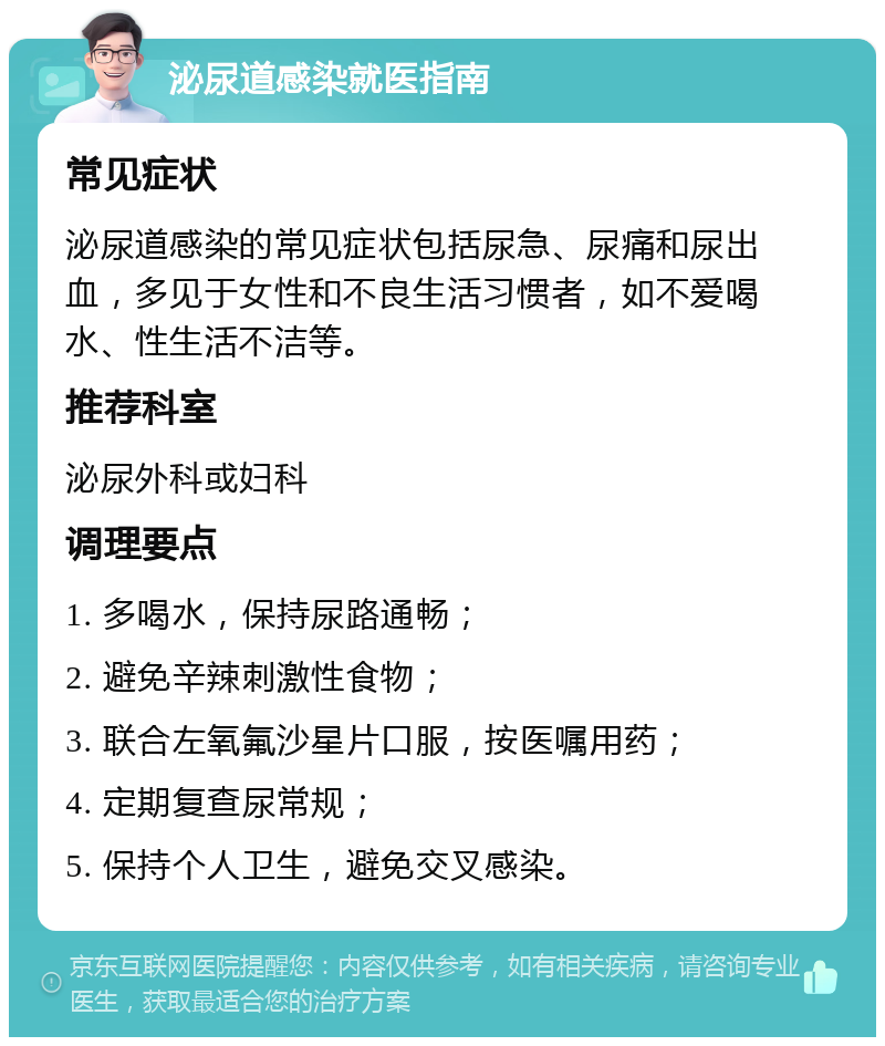 泌尿道感染就医指南 常见症状 泌尿道感染的常见症状包括尿急、尿痛和尿出血，多见于女性和不良生活习惯者，如不爱喝水、性生活不洁等。 推荐科室 泌尿外科或妇科 调理要点 1. 多喝水，保持尿路通畅； 2. 避免辛辣刺激性食物； 3. 联合左氧氟沙星片口服，按医嘱用药； 4. 定期复查尿常规； 5. 保持个人卫生，避免交叉感染。