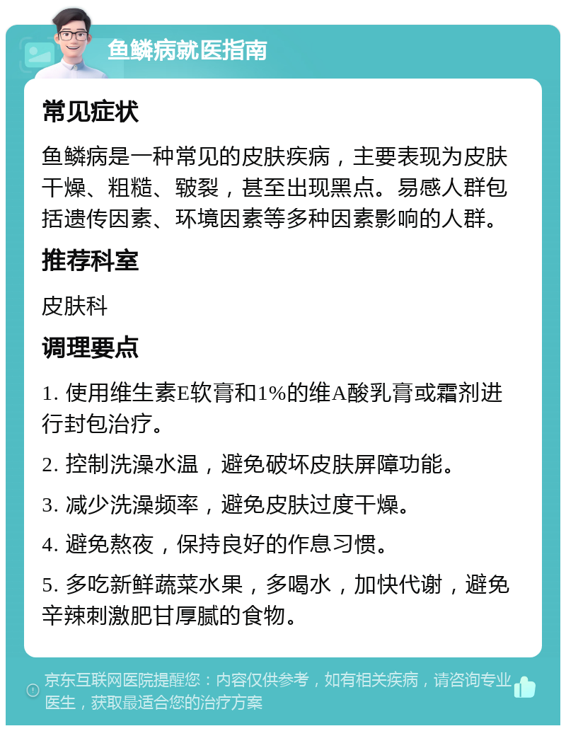 鱼鳞病就医指南 常见症状 鱼鳞病是一种常见的皮肤疾病，主要表现为皮肤干燥、粗糙、皲裂，甚至出现黑点。易感人群包括遗传因素、环境因素等多种因素影响的人群。 推荐科室 皮肤科 调理要点 1. 使用维生素E软膏和1%的维A酸乳膏或霜剂进行封包治疗。 2. 控制洗澡水温，避免破坏皮肤屏障功能。 3. 减少洗澡频率，避免皮肤过度干燥。 4. 避免熬夜，保持良好的作息习惯。 5. 多吃新鲜蔬菜水果，多喝水，加快代谢，避免辛辣刺激肥甘厚腻的食物。